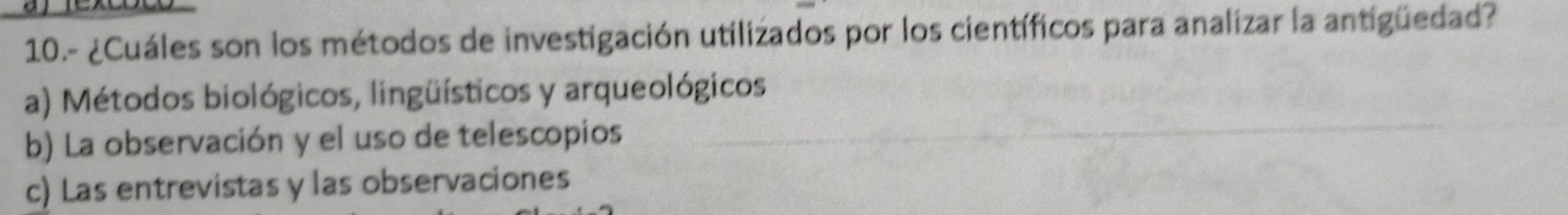 10.- ¿Cuáles son los métodos de investigación utilizados por los científicos para analizar la antigüedad?
a) Métodos biológicos, lingüísticos y arqueológicos
b) La observación y el uso de telescopios
c) Las entrevistas y las observaciones