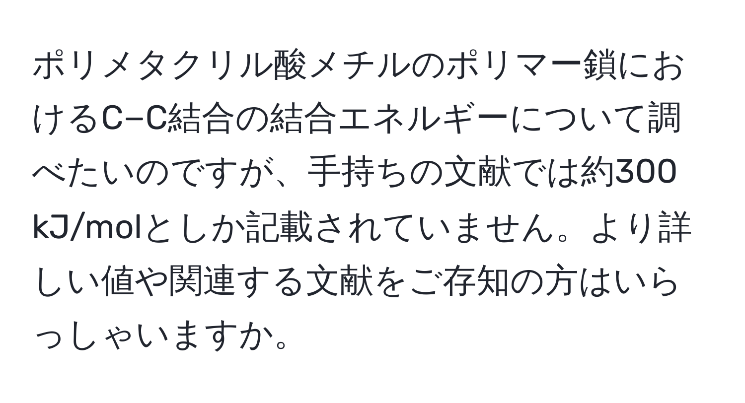 ポリメタクリル酸メチルのポリマー鎖におけるC−C結合の結合エネルギーについて調べたいのですが、手持ちの文献では約300 kJ/molとしか記載されていません。より詳しい値や関連する文献をご存知の方はいらっしゃいますか。