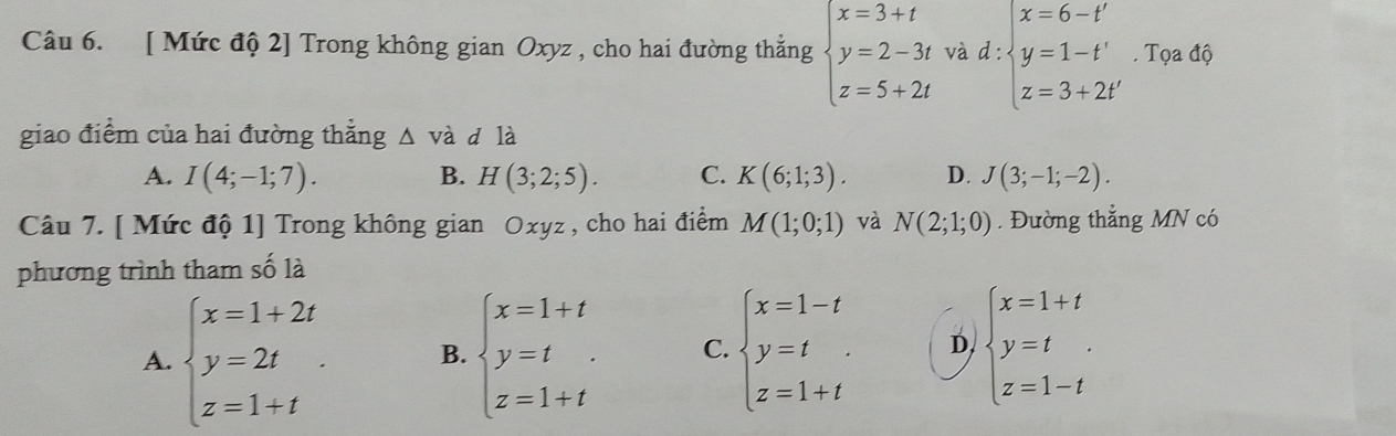 [ Mức độ 2] Trong không gian Oxyz , cho hai đường thắng beginarrayl x=3+t y=2-3t z=5+2tendarray. và d:beginarrayl x=6-t' y=1-t' z=3+2t'endarray.. Tọa độ
giao điểm của hai đường thắng △ vdot a d là
A. I(4;-1;7). B. H(3;2;5). C. K(6;1;3). D. J(3;-1;-2). 
Câu 7. [ Mức độ 1] Trong không gian Oxyz , cho hai điểm M(1;0;1) và N(2;1;0). Đường thẳng MN có
phương trình tham số là
A. beginarrayl x=1+2t y=2t z=1+tendarray.. B. beginarrayl x=1+t y=t z=1+tendarray. C. beginarrayl x=1-t y=t z=1+tendarray. D. beginarrayl x=1+t y=t z=1-tendarray.