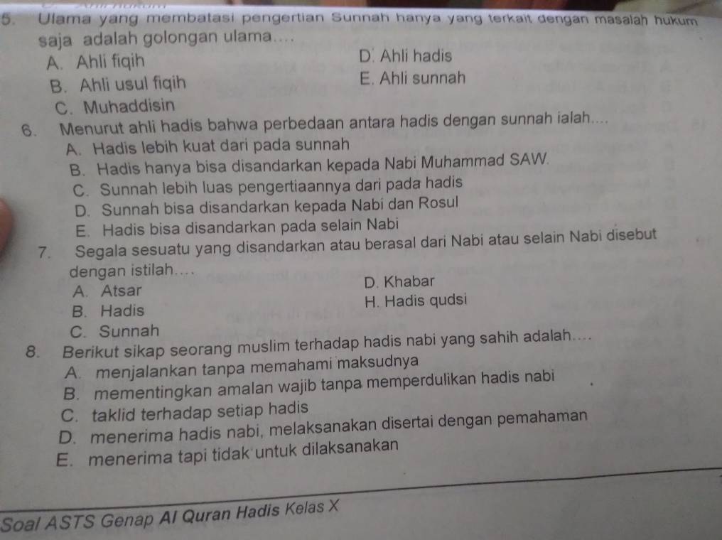 Ulama yang membatasi pengertian Sunnah hanya yang terkait dengan masalah hukum
saja adalah golongan ulama....
A. Ahli fiqih D. Ahli hadis
B. Ahli usul fiqih E. Ahli sunnah
C. Muhaddisin
6. Menurut ahli hadis bahwa perbedaan antara hadis dengan sunnah ialah....
A. Hadis lebih kuat dari pada sunnah
B. Hadis hanya bisa disandarkan kepada Nabi Muhammad SAW.
C. Sunnah lebih luas pengertiaannya dari pada hadis
D. Sunnah bisa disandarkan kepada Nabi dan Rosul
E. Hadis bisa disandarkan pada selain Nabi
7. Segala sesuatu yang disandarkan atau berasal dari Nabi atau selain Nabi disebut
dengan istilah....
A. Atsar D. Khabar
B. Hadis H. Hadis qudsi
C. Sunnah
8. Berikut sikap seorang muslim terhadap hadis nabi yang sahih adalah....
A. menjalankan tanpa memahami maksudnya
B. mementingkan amalan wajib tanpa memperdulikan hadis nabi
C. taklid terhadap setiap hadis
D. menerima hadis nabi, melaksanakan disertai dengan pemahaman
E. menerima tapi tidak untuk dilaksanakan
Soal ASTS Genap AI Quran Hadis Kelas X