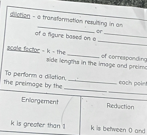 dilation - a transformation resulting in an
or
_
of a figure based on a_
scale factor - k - the _of corresponding
side lengths in the image and preimo
_
To perform a dilation, _each point
_
the preimage by the
Enlargement Reduction
k is greater than 1 k is between O and