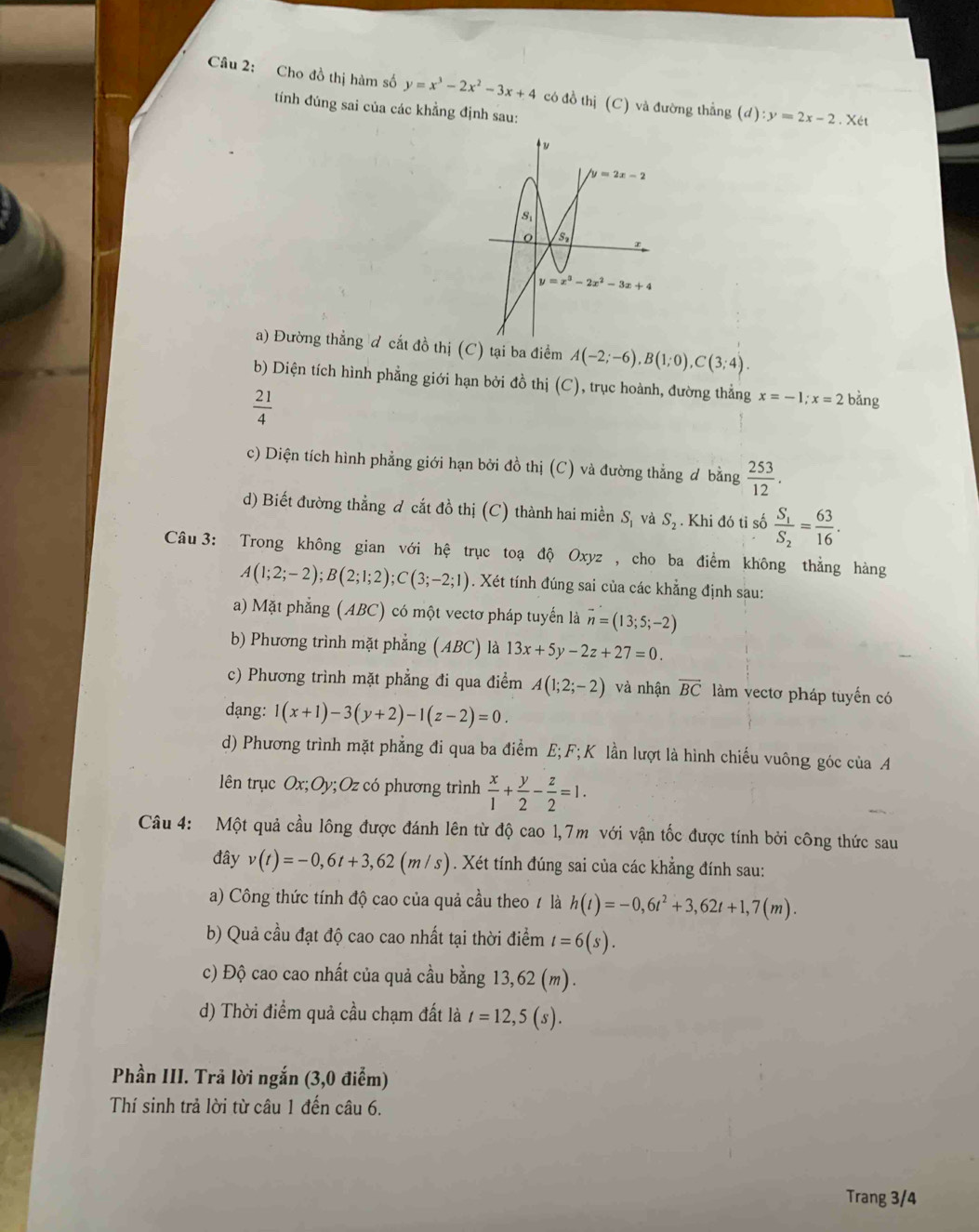 Cho đồ thị hàm số y=x^3-2x^2-3x+4 có đồ thị (C) và đường thẳng (d):y=2x-2. Xét
tính đúng sai của các khẳng định sau:
a) Đường thẳng đ cất đồ thị (C) tại ba điểm A(-2;-6),B(1;0),C(3;4).
b) Diện tích hình phẳng giới hạn bởi đồ thị (C), trục hoành, đường thẳng x=-1;x=2biang
 21/4 
c) Diện tích hình phẳng giới hạn bởi đồ thị (C) và đường thẳng ơ bằng  253/12 .
d) Biết đường thẳng đ cắt đồ thị (C) thành hai miền S_1 và S_2. Khi đó tỉ số frac S_1S_2= 63/16 .
Câu 3: Trong không gian với hệ trục toạ độ Oxyz, cho ba điểm không thẳng hàng
A(1;2;-2);B(2;1;2);C(3;-2;1). Xét tính đúng sai của các khẳng định sau:
a) Mặt phẳng (ABC) có một vectơ pháp tuyển là vector n=(13;5;-2)
b) Phương trình mặt phẳng (ABC) là 13x+5y-2z+27=0.
c) Phương trình mặt phẳng đi qua điểm A(1;2;-2) và nhận overline BC làm vectơ pháp tuyến có
dạng: 1(x+1)-3(y+2)-1(z-2)=0.
d) Phương trình mặt phẳng đi qua ba điểm E; F; K lần lượt là hình chiếu vuông góc của A
lên trục Ox;Oy v; Oz có phương trình  x/1 + y/2 - z/2 =1.
Câu 4: Một quả cầu lông được đánh lên từ độ cao 1,7m với vận tốc được tính bởi công thức sau
đây v(t)=-0,6t+3,62(m/s). Xét tính đúng sai của các khẳng đính sau:
a) Công thức tính độ cao của quả cầu theo / là h(t)=-0,6t^2+3,62t+1,7(m).
b) Quả cầu đạt độ cao cao nhất tại thời điểm t=6(s).
c) Độ cao cao nhất của quả cầu bằng 13 ,62(m).
d) Thời điểm quả cầu chạm đất là t=12,5(s).
Phần III. Trả lời ngắn (3,0 điểm)
Thí sinh trả lời từ câu 1 đến câu 6.
Trang 3/4