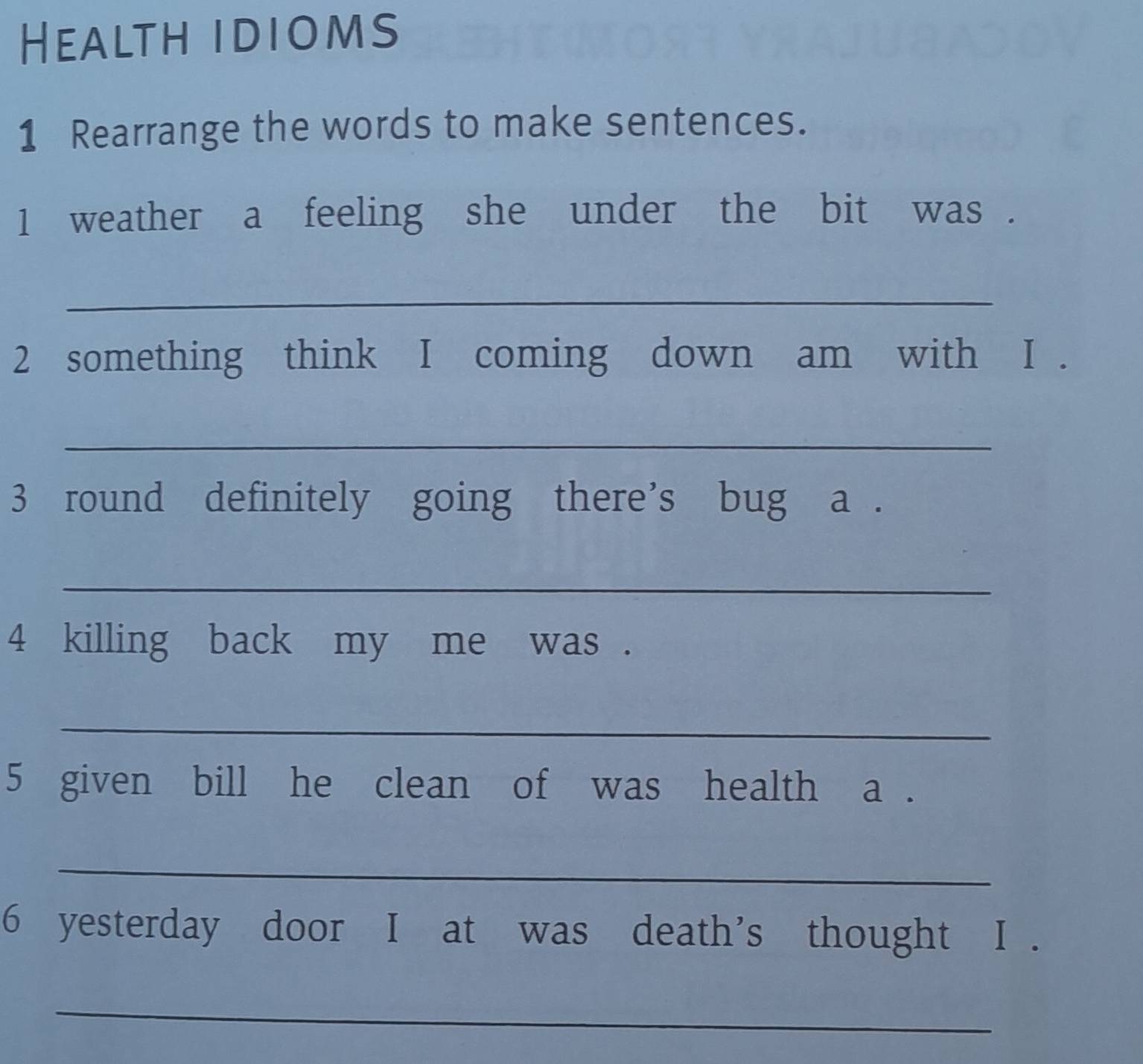 Health idioms 
1 Rearrange the words to make sentences. 
1 weather a feeling she under the bit was . 
_ 
2 something think I coming down am with I . 
_ 
3 round definitely going there's bug a . 
_ 
4 killing back my me was . 
_ 
5 given bill he clean of was health a . 
_ 
6 yesterday door I at was death's thought I . 
_