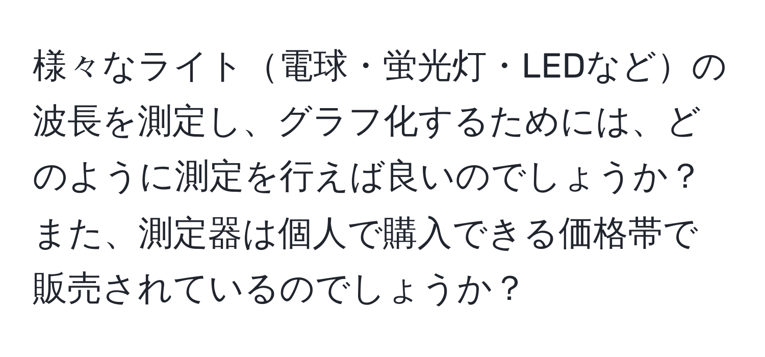 様々なライト電球・蛍光灯・LEDなどの波長を測定し、グラフ化するためには、どのように測定を行えば良いのでしょうか？また、測定器は個人で購入できる価格帯で販売されているのでしょうか？