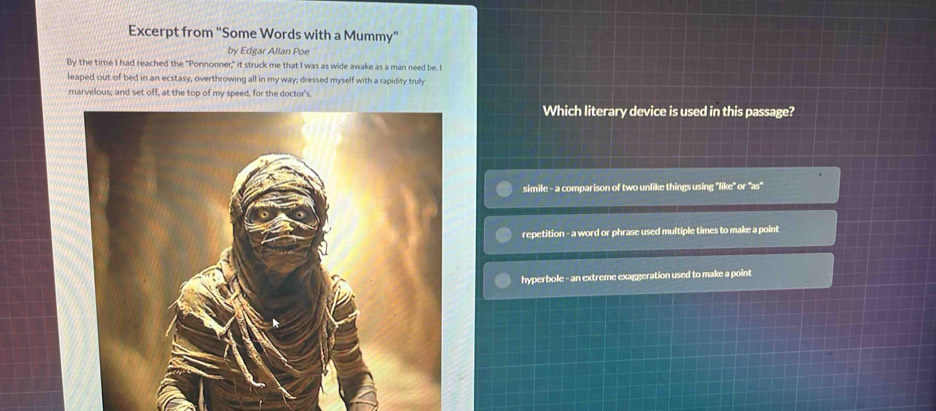 Excerpt from "Some Words with a Mummy"
by Edgar Allan Poe
By the time I had reached the "Ponnonner," it struck me that I was as wide awake as a man need be. I
leaped out of bed in an ecstasy, overthrowing all in my way; dressed myself with a rapidity truly
marvelous; and set off, at the top of my speed, for the doctor's.
Which literary device is used in this passage?
simile - a comparison of two unlike things using "like" or "as"
repetition - a word or phrase used multiple times to make a point
hyperbole - an extreme exaggeration used to make a point