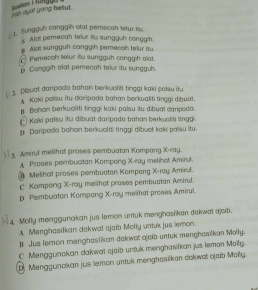 Soalan I hi g u 
pih ayar yang betul.
1. Sungguh canggih alat pernecah telur itu.
 Alat pemecah telur itu sungguh canggih.
β Alat sungguh canggih pemecah telur itu.
Pemecah telur itu sungguh canggih alat.
D Canggih alat pemecah telur itu sungguh.
2. Dibuat daripada bahan berkualiti tinggi kaki palsu itu.
A Kaki palsu itu daripada bahan berkualiti tinggi dibuat.
B Bahan berkualiti tinggi kaki palsu itu dibuat daripada.
€ Kaki palsu itu dibuat daripada bahan berkualiti tinggi.
D Daripada bahan berkualiti tinggi dibuat kaki palsu itu.
3, Amirul melihat proses pembuatan Kompang X -ray.
A Proses pembuatan Kompang X -ray melihat Amirul.
Melihat proses pembuatan Kompang X -ray Amirul.
C Kompang X -ray melihat proses pembuatan Amirul.
D Pembuatan Kompang X -ray melihat proses Amirul.
4. Molly menggunakan jus lemon untuk menghasilkan dakwat ajaib.
A Menghasilkan dakwat ajaib Molly untuk jus lemon.
B Jus lemon menghasilkan dakwat ajaib untuk menghasilkan Molly.
C Menggunakan dakwat ajaib untuk menghasilkan jus lemon Molly.
D Menggunakan jus lemon untuk menghasilkan dakwat ajaib Molly.