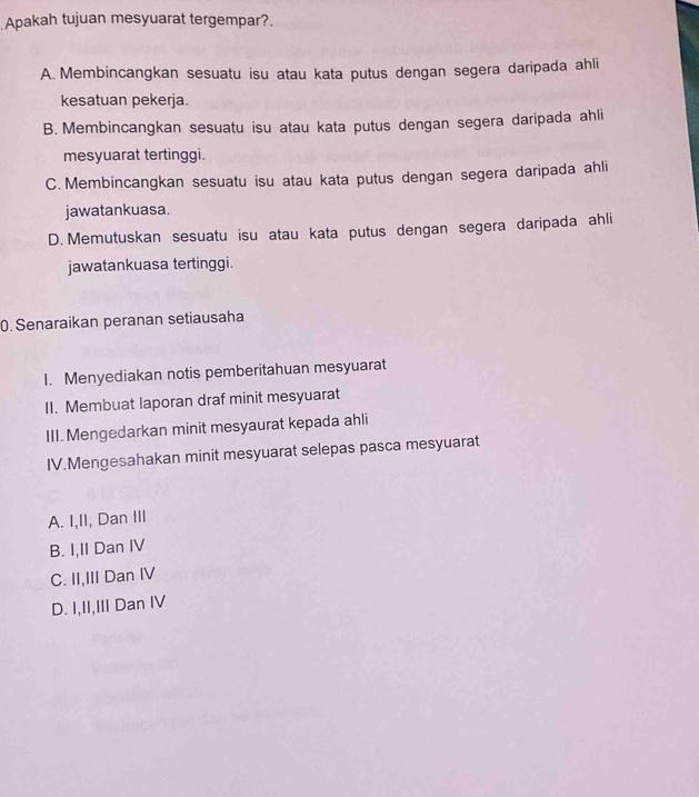 Apakah tujuan mesyuarat tergempar?.
A. Membincangkan sesuatu isu atau kata putus dengan segera daripada ahli
kesatuan pekerja.
B. Membincangkan sesuatu isu atau kata putus dengan segera daripada ahli
mesyuarat tertinggi.
C. Membincangkan sesuatu isu atau kata putus dengan segera daripada ahli
jawatankuasa.
D. Memutuskan sesuatu isu atau kata putus dengan segera daripada ahli
jawatankuasa tertinggi.
0. Senaraikan peranan setiausaha
I. Menyediakan notis pemberitahuan mesyuarat
II. Membuat laporan draf minit mesyuarat
III. Mengedarkan minit mesyaurat kepada ahli
IV.Mengesahakan minit mesyuarat selepas pasca mesyuarat
A. I,II, Dan III
B. I,II Dan IV
C. II,III Dan IV
D. I,II,III Dan IV