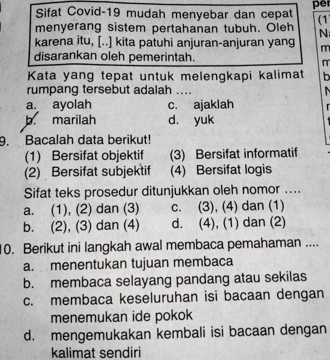 per
Sifat Covid-19 mudah menyebar dan cepat
menyerang sistem pertahanan tubuh. Oleh (1
N
karena itu, [..] kita patuhi anjuran-anjuran yang m
disarankan oleh pemerintah.
m
Kata yang tepat untuk melengkapi kalimat b
rumpang tersebut adalah ....
a. ayolah c. ajaklah
b. marilah d. yuk
9. Bacalah data berikut!
(1) Bersifat objektif (3) Bersifat informatif
(2) Bersifat subjektif (4) Bersifat logis
Sifat teks prosedur ditunjukkan oleh nomor ....
a. (1), (2) dan (3) c. (3), (4) dan (1)
b. (2), (3) dan (4) d. (4), (1) dan (2)
0. Berikut ini langkah awal membaca pemahaman ....
a. menentukan tujuan membaca
b. membaca selayang pandang atau sekilas
c. membaca keseluruhan isi bacaan dengan
menemukan ide pokok
d. mengemukakan kembali isi bacaan dengan
kalimat sendiri