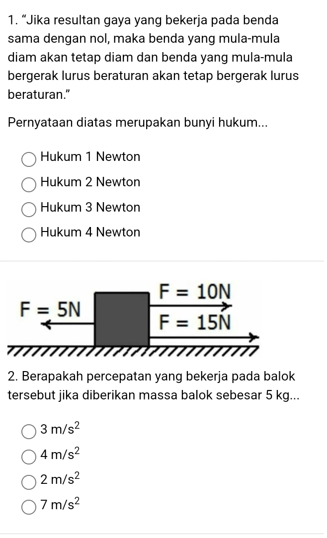 “Jika resultan gaya yang bekerja pada benda
sama dengan nol, maka benda yang mula-mula
diam akan tetap diam dan benda yang mula-mula
bergerak lurus beraturan akan tetap bergerak lurus
beraturan.”
Pernyataan diatas merupakan bunyi hukum...
Hukum 1 Newton
Hukum 2 Newton
Hukum 3 Newton
Hukum 4 Newton
F=10N
F=5N
F=15N
2. Berapakah percepatan yang bekerja pada balok
tersebut jika diberikan massa balok sebesar 5 kg...
3m/s^2
4m/s^2
2m/s^2
7m/s^2