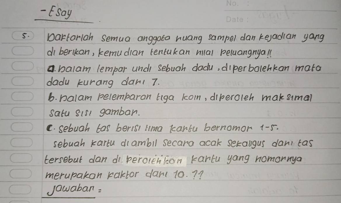 Esay 
5. Dartariah semua anggota huang sampel dan kejadlan yang 
diberikan, kemudian tentakan rillal peluangnyal 
a. balam lempar undi sebugh dadu, dierbolehkan mara 
dadu kurang dant 7. 
b. palam pelembaran tiga koin, diperoleh maksimal 
satu sis1 gambar. 
C. sebugh tas beris lma kartu bernomor 1-5. 
sebuah kartu dlambll secara acak sekallgus dan tas 
tersebut dan di perolenkon kartu yang homonnya 
merupakan kaktor dan( 10. ? ? 
jawaban :