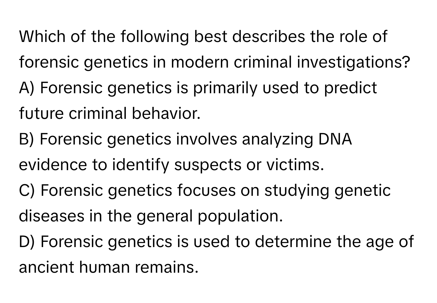 Which of the following best describes the role of forensic genetics in modern criminal investigations? 

A) Forensic genetics is primarily used to predict future criminal behavior. 
B) Forensic genetics involves analyzing DNA evidence to identify suspects or victims. 
C) Forensic genetics focuses on studying genetic diseases in the general population. 
D) Forensic genetics is used to determine the age of ancient human remains.