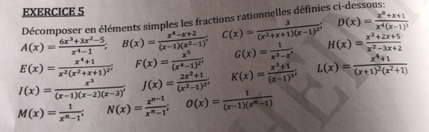 A(x)= (6x^3+3x^2-5)/x^4-1 ; B(x)= (x^4-x+2)/(x-1)(x^2-1) ; C(x)=frac 3(x^2+x+1)(x-1)^2; D(x)=frac x^8+x+1x^4(x-1)^3 Décomposer en éléments sim es les fractions rationnelles définies ci-dessous:
E(x)=frac x^4+1x^2(x^2+x+1)^2; F(x)=frac x^5(x^4-1)^2; G(x)= 1/x^3-x ; H(x)= (x^2+2x+5)/x^2-3x+2 
I(x)= x^3/(x-1)(x-2)(x-3) ; J(x)=frac 2x^2+1(x^2-1)^2; K(x)=frac x^3+1(x-1)^3; L(x)=frac x^4+1(x+1)^2(x^2+1)
M(x)= 1/x^n-1 ; N(x)= (x^(n-1))/x^n-1 ; O(x)= 1/(x-1)(x^n-1) 