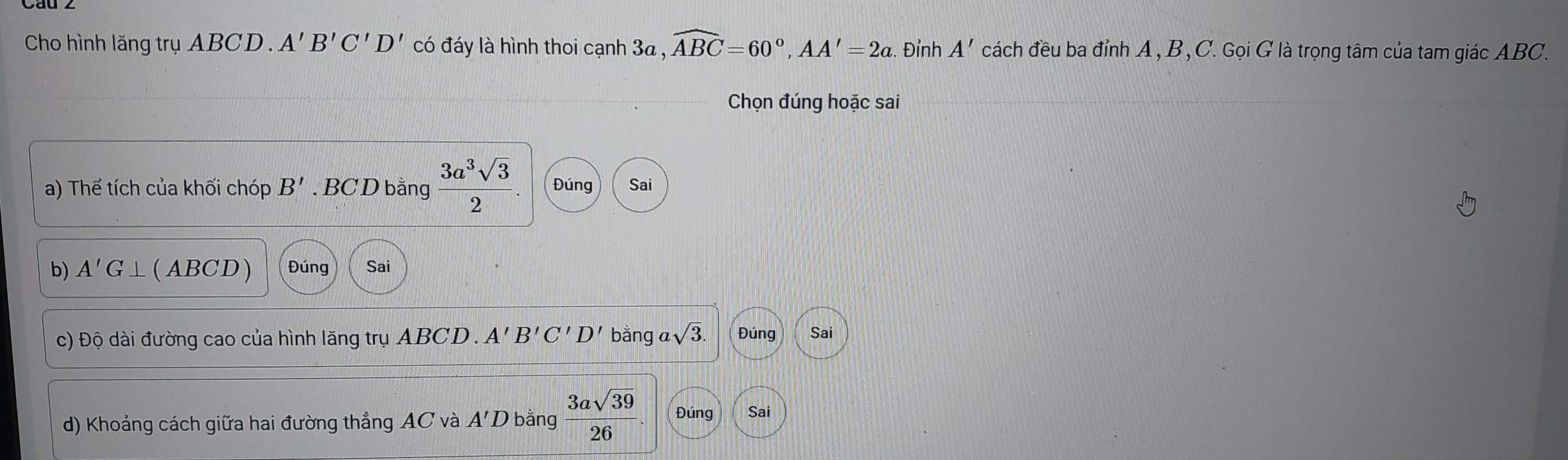 Cho hình lăng trụ ABCD. A'B'C'D' có đáy là hình thoi cạnh 3a , widehat ABC=60°, AA'=2a. . Đỉnh A' cách đều ba đỉnh A , B , C. Gọi G là trọng tâm của tam giác ABC. 
Chọn đúng hoặc sai 
a) Thế tích của khối chóp B'. BC D bằng  3a^3sqrt(3)/2 . Đúng Sai 
b) A'G⊥ ( ABCD ) Đúng Sai 
c) Độ dài đường cao của hình lăng trụ ABCD. A'B'C'D' bằng 2sqrt(3). Đúng Sai 
d) Khoảng cách giữa hai đường thẳng AC và A'D bằng  3asqrt(39)/26 . Đúng Sai