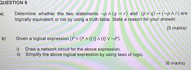 Determine whether the two statements neg pwedge (qto r) and (pvee q)to (neg pwedge r) are 
logically equivalent or not by using a truth table. State a reason for your answer. 
(5 marks) 
b) Given a logical expression [Pvee (Pwedge Q)]wedge (Qvee neg P). 
i) Draw a network circuit for the above expression. 
ii) Simplify the above logical expression by using laws of logic. 
(6 marks)