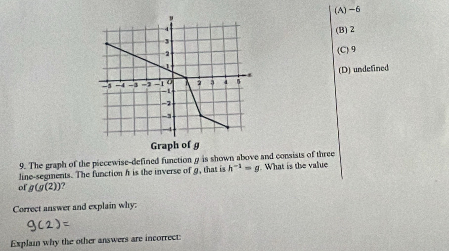 (A) -6
(B) 2
(C) 9
(D) undefined
9. The graph of the piecewise-defined function g is shown above and consists of three
line-segments. The function h is the inverse of g, that is h^(-1)=g What is the value
of g(g(2))
Correct answer and explain why:
Explain why the other answers are incorrect: