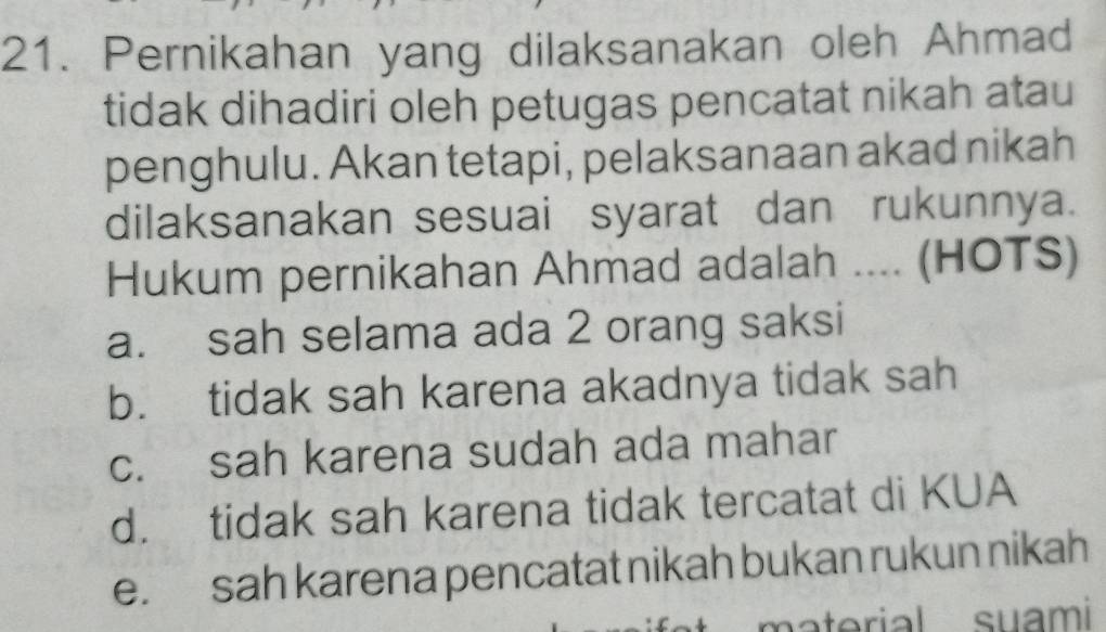 Pernikahan yang dilaksanakan oleh Ahmad
tidak dihadiri oleh petugas pencatat nikah atau
penghulu. Akan tetapi, pelaksanaan akad nikah
dilaksanakan sesuai syarat dan rukunnya.
Hukum pernikahan Ahmad adalah .... (HOTS)
a. sah selama ada 2 orang saksi
b. tidak sah karena akadnya tidak sah
c. sah karena sudah ada mahar
d. tidak sah karena tidak tercatat di KUA
e. sah karena pencatat nikah bukan rukun nikah
material suami