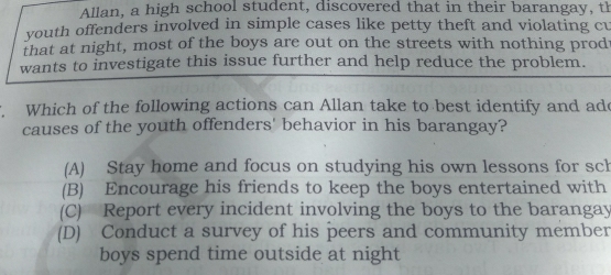 Allan, a high school student, discovered that in their barangay, th
youth offenders involved in simple cases like petty theft and violating cu
that at night, most of the boys are out on the streets with nothing prod
wants to investigate this issue further and help reduce the problem.
Which of the following actions can Allan take to best identify and ade
causes of the youth offenders' behavior in his barangay?
(A) Stay home and focus on studying his own lessons for sch
(B) Encourage his friends to keep the boys entertained with
(C) Report every incident involving the boys to the barangay
(D) Conduct a survey of his peers and community member
boys spend time outside at night