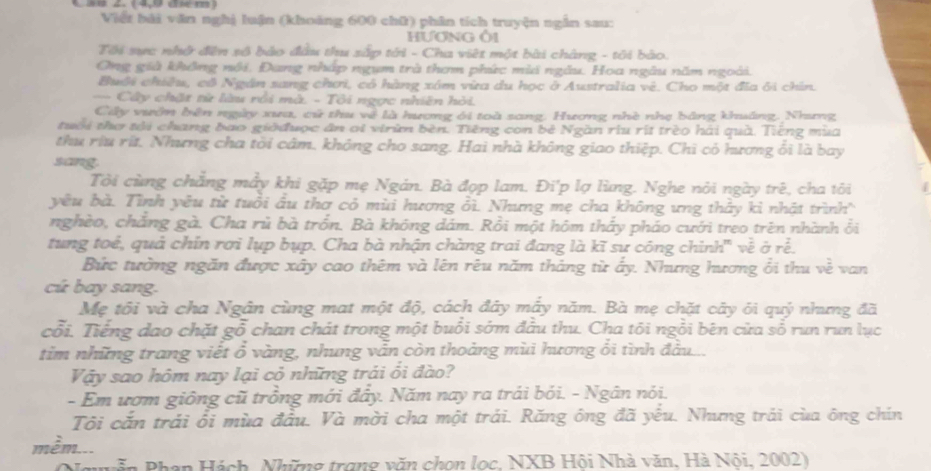4 ã× 2. (4,ª dm)
Viết bải văn nghị luận (khoảng 600 chữ) phân tích truyện ngắn sau:
HƯơNG Ô1
Tôi sực nhớ đên sộ bảo đầu thu sắp tới - Cha việt một bài chàng - tôi bảo.
Ông già không nôi, Đang nhập ngụm trà thơm phức mia ngẫu. Hoa ngâu năm ngoài.
Buôi chiều, cô Ngân sang chơi, có hàng xóm vừa du học ở Australia vê. Cho một đĩa ôi chín.
== Cây chặt từ làu rồi mà. - Tôi ngợc nhiên hỏi.
Ciây vườn bên ngày xua, cử thu về là hương ới toà sang. Hương nhề nhẹ bảng khuảng. Nhưng
tuổi thơ tài chang bao giờđược ân oi virùm bèn. Tiếng con bê Ngàn rìu rít trèo hải quà. Tiếng mùa
thu riu rít. Nhưng cha tời câm, không cho sang. Hai nhà không giao thiệp. Chi có hương ôi là bay
sang.
Tôi cùng chẳng mẫy khi gặp mẹ Ngán. Bà đợp lam, Đi'p lợ lùng. Nghe nỏi ngày trê, cha tôi
yêu bà. Tình yêu từ tuổi âu thơ cỏ mùi hương ỏì. Nhưng mẹ cha không ưng thảy kỉ nhật trình
nghèo, chắng gà. Cha rủ bà trồn. Bà không dám. Rồi một hôm thấy pháo cưới treo trên nhành ôi
tung toể, quả chín rơi lụp bụp. Cha bà nhận chàng trai đang là kĩ sư công chinh' về ở rể.
Bức tường ngăn được xây cao thêm và lên rêu năm tháng từ ấy. Nhưng hương ổi thu về van
cú bay sang.
Mẹ tôi và cha Ngân cùng mat một độ, cách đây mấy năm. Bà mẹ chặt cây ới quý nhưng đã
cổi. Tiếng dao chặt gỗ chan chát trong một buổi sớm đầu thu. Cha tôi ngồi bên cửa sổ run run lục
tim những trang viết ổ vàng, nhung vẫn còn thoảng mùi hương ổi tình đầu ...
Vậy sao hôm nay lại cỏ những trái ối đào?
- Em ươm giông cũ trồng mới đẩy. Năm nay ra trái bói. - Ngân nói.
Tôi cắn trái ổi mùa đầu. Và mời cha một trái. Răng ông đã yếu. Nhưng trái của ông chín
mềm...
Nguyễn Phạn Hách, Những trong văn chon lọc, NXB Hội Nhà văn, Hà Nội, 2002)