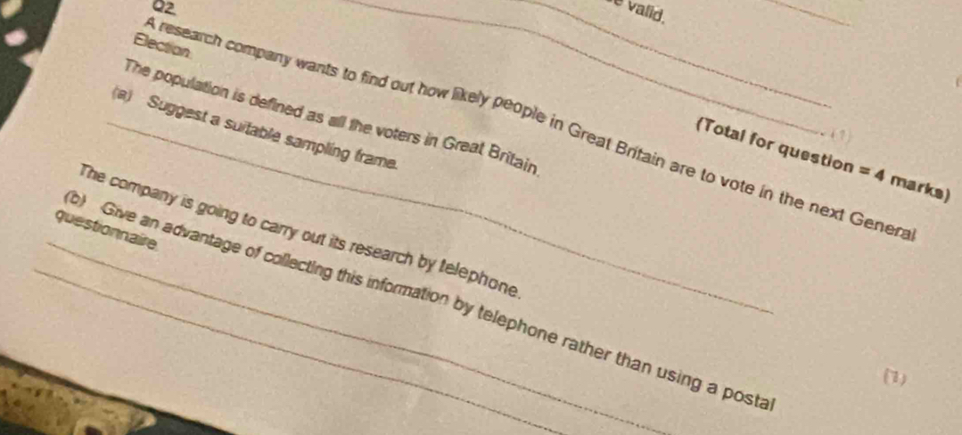 valid. 
_ 
Election 
The population is defined as all the voters in Great Britain 
research company wants to find out how likely people in Great Brifain are to vote in the next Gener 
_(a) Suggest a suitable sampling frame 
(Total for question =4 marks) 
The company is going to carry out its research by telephone 
questionnaire 
_b) Give an advantage of collecting this information by telephone rather than using a posti 
(1)