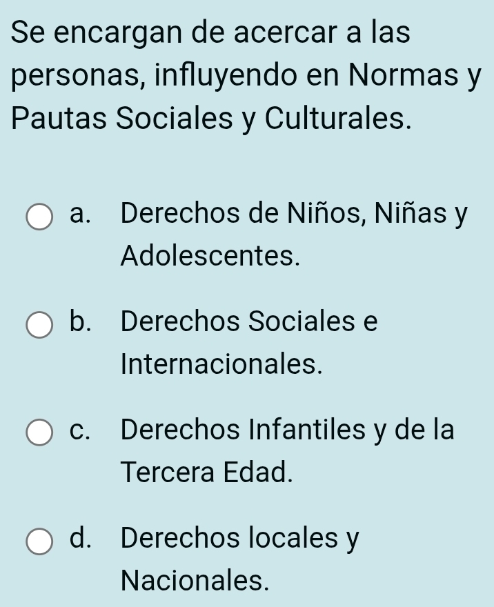 Se encargan de acercar a las
personas, influyendo en Normas y
Pautas Sociales y Culturales.
a. Derechos de Niños, Niñas y
Adolescentes.
b. Derechos Sociales e
Internacionales.
c. Derechos Infantiles y de la
Tercera Edad.
d. Derechos locales y
Nacionales.