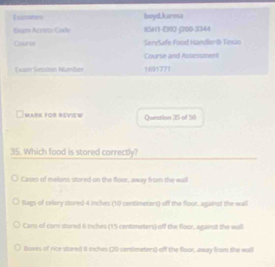 Rominee boyd,karmo
Esum Acreas Cade 85H1-(392-|200-3344
Caunse SerySafe Food Handlen) Texão
Course and Assessment
Lxam Setsion Number 1691771
MARK FOR REVIEW Question 35 of 50
35. Which food is stored correctly?
Cases of melons stored on the floor, away from the wall
Blags of celery stored 4 inches (10 centimeters) off the floor, against the wall
Cans of corn stored 6 Inches (15 centimeters) off the floor, against the wall
Boxes of rice stored B Inches (20 centimeters) off the floor, away from the wall