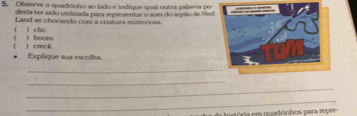 Observe o quadrinho ao lado e indique qual outra palavra po- 
deria ter sido utilizada para representar o som do arpão de Ned 
Land se chocando com a criatura misteriosa. 
(  clic 
(  boom 
(  creck 
Explique sua escolha. 
_ 
_ 
_ 
_ 
da história em quadrinhos para repre-