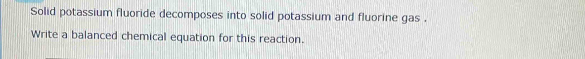 Solid potassium fluoride decomposes into solid potassium and fluorine gas . 
Write a balanced chemical equation for this reaction.