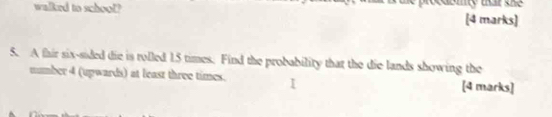 walked to school? my tat the 
[4 marks] 
5. A thir six-sided die is rolled 15 times. Find the probability that the die lands showing the 
number 4 (upwards) at least three times. [4 marks]