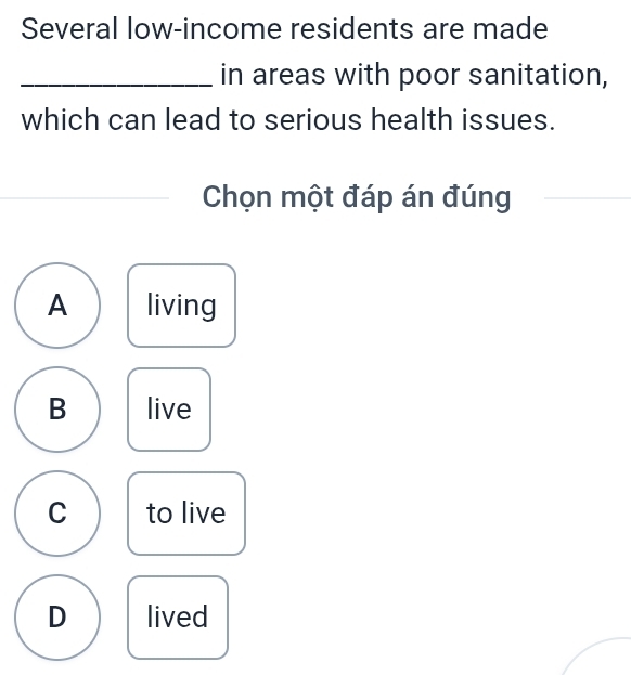 Several low-income residents are made
_in areas with poor sanitation,
which can lead to serious health issues.
Chọn một đáp án đúng
A living
B live
C to live
D lived