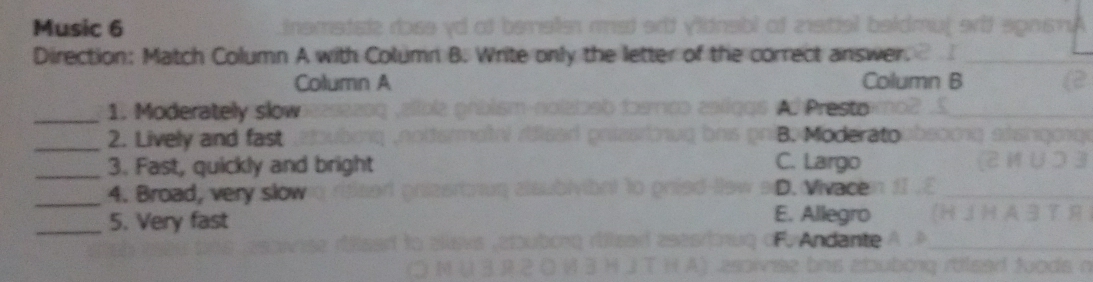 Music 6
Direction: Match Column A with Column B. Write only the letter of the correct answer.
Column A lumn B
_1. Moderately slow A. Presto
_2. Lively and fast B. Moderato
_3. Fast, quickly and bright C. Largo
_4. Broad, very slow D. Vivace
_5. Very fast
E. Allegro
dante