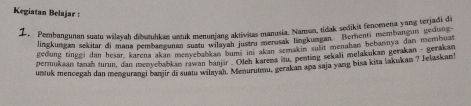 Kegiatan Belajar : 
Z. Pembangunan suatu wiayah dibutuhkan untuk menunjang aktivitas manusia. Namun, tidak sedikit fenomena yang terjadi di 
lingkungan sekitar di mana pembüngunen subnl wjayan instry merusak lingkungan. Bernenti membangur gedung 
gedung tinggi dan besar, karena akan menyebol an bums ini akan semakin sulit menahań bebarnya dan membuan 
permukaan tanah turun, dan menyebabkan rawan banjär '''Oleh karens itu, penting sekali melakukan gerakan - gerakan 
untuk mencegah dan mengurangi banjir di suatu wilayah. Menurutmu, gerakan apa saja yang bisa kita lakukan ? Jelaskan!