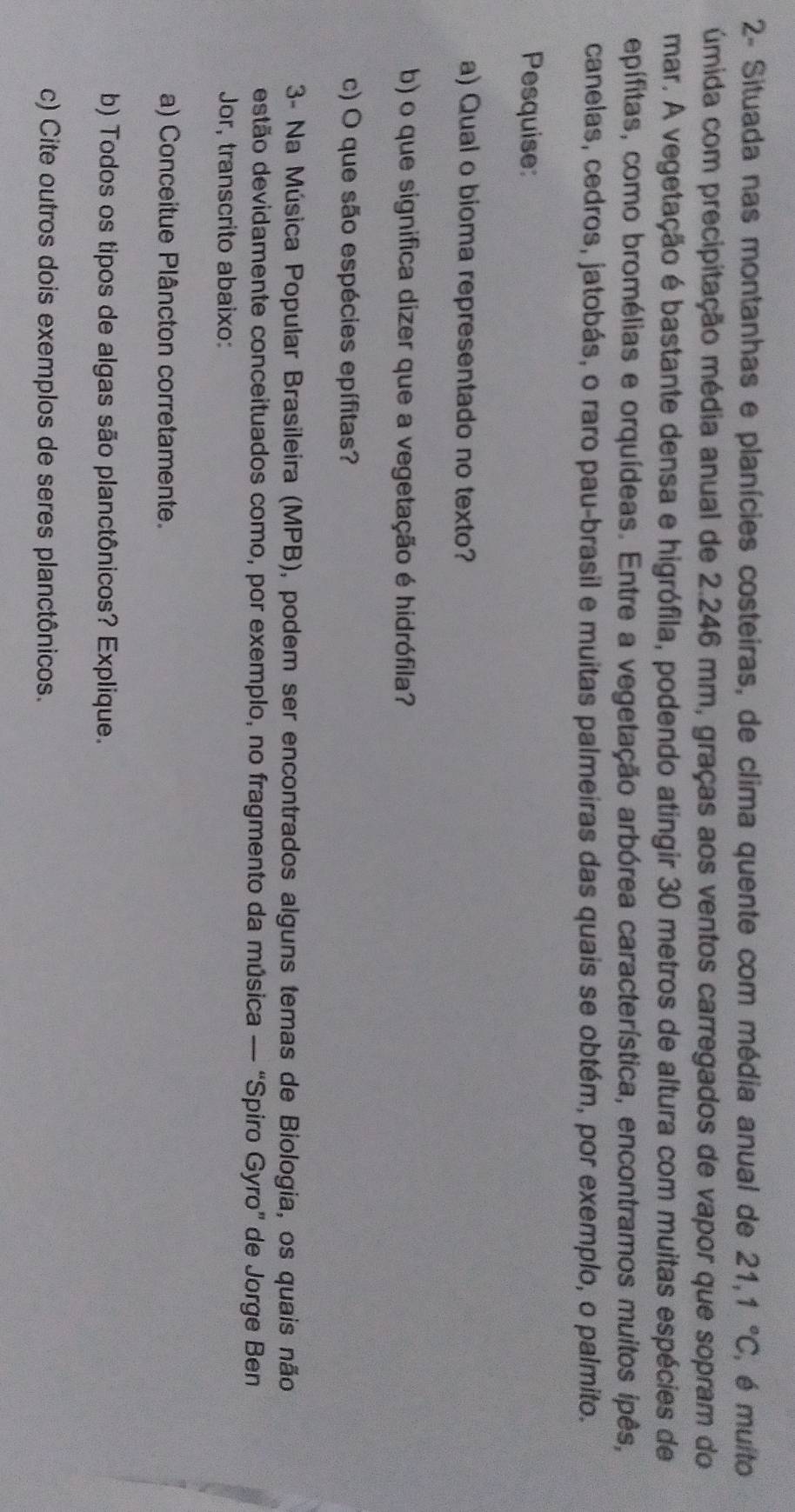 2- Situada nas montanhas e planícies costeiras, de clima quente com média anual de 21,1°C , é muito 
úmida com precipitação média anual de 2.246 mm, graças aos ventos carregados de vapor que sopram do 
mar. A vegetação é bastante densa e higrófila, podendo atingir 30 metros de altura com muitas espécies de 
epífitas, como bromélias e orquídeas. Entre a vegetação arbórea característica, encontramos muitos ipês, 
canelas, cedros, jatobás, o raro pau-brasil e muitas palmeiras das quais se obtém, por exemplo, o palmito. 
Pesquise: 
a) Qual o bioma representado no texto? 
b) o que significa dizer que a vegetação é hidrófila? 
c) O que são espécies epífitas? 
3- Na Música Popular Brasileira (MPB), podem ser encontrados alguns temas de Biologia, os quais não 
estão devidamente conceituados como, por exemplo, no fragmento da música — “Spiro Gyro” de Jorge Ben 
Jor, transcrito abaixo: 
a) Conceitue Plâncton corretamente. 
b) Todos os tipos de algas são planctônicos? Explique. 
c) Cite outros dois exemplos de seres planctônicos.