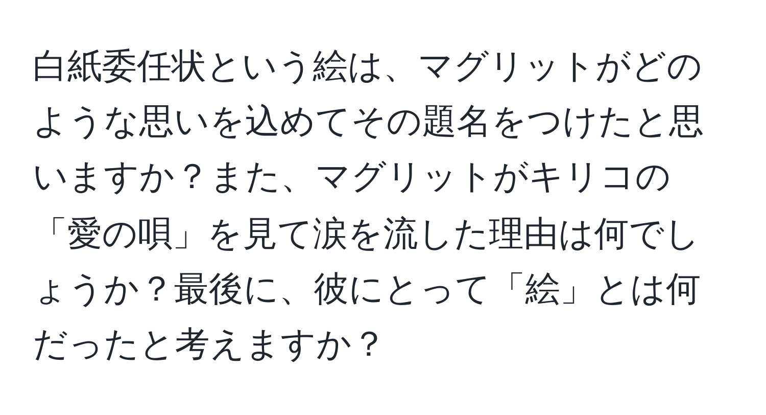 白紙委任状という絵は、マグリットがどのような思いを込めてその題名をつけたと思いますか？また、マグリットがキリコの「愛の唄」を見て涙を流した理由は何でしょうか？最後に、彼にとって「絵」とは何だったと考えますか？