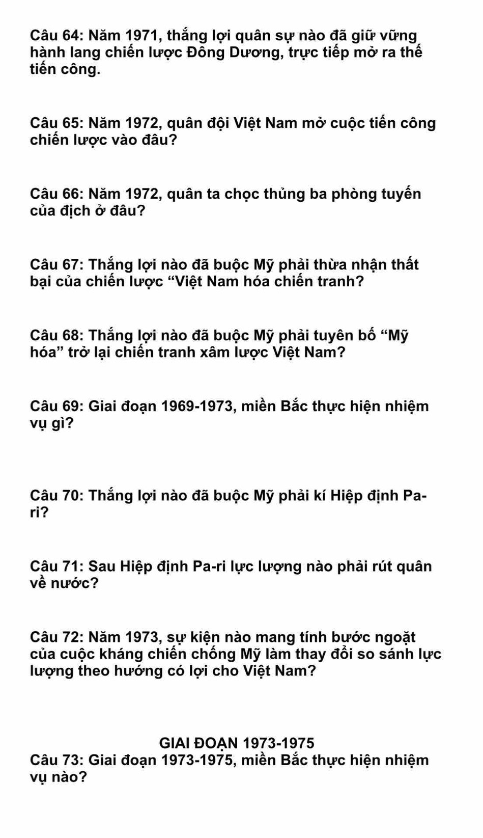 Năm 1971, thắng lợi quân sự nào đã giữ vững 
hành lang chiến lược Đông Dương, trực tiếp mở ra thế 
tiến công. 
Câu 65: Năm 1972, quân đội Việt Nam mở cuộc tiến công 
chiến lược vào đâu? 
Câu 66: Năm 1972, quân ta chọc thủng ba phòng tuyến 
của địch ở đâu? 
Câu 67: Thắng lợi nào đã buộc Mỹ phải thừa nhận thất 
bại của chiến lược “Việt Nam hóa chiến tranh? 
Câu 68: Thắng lợi nào đã buộc Mỹ phải tuyên bố “Mỹ 
hóa'' trở lại chiến tranh xâm lược Việt Nam? 
Câu 69: Giai đoạn 1969-1973, miền Bắc thực hiện nhiệm 
vụ gì? 
Câu 70: Thắng lợi nào đã buộc Mỹ phải kí Hiệp định Pa- 
ri? 
Câu 71: Sau Hiệp định Pa-ri lực lượng nào phải rút quân 
về nước? 
Câu 72: Năm 1973, sự kiện nào mang tính bước ngoặt 
của cuộc kháng chiến chống Mỹ làm thay đổi so sánh lực 
lượng theo hướng có lợi cho Việt Nam? 
GIAI ĐOẠN 1973-1975 
Câu 73: Giai đoạn 1973-1975, miền Bắc thực hiện nhiệm 
vụ nào?