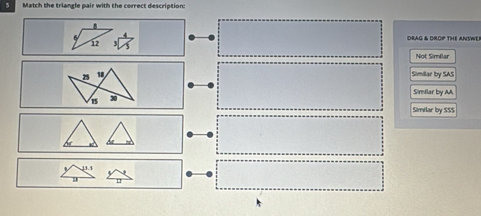 Match the triangle pair with the correct description:
8
6 DRAG & DROP THE ANSWER
12 3
Not Similar
25 18 Similar by SAS
Similar by AA
15 30
Similar by SSS
so
13.5
18 12