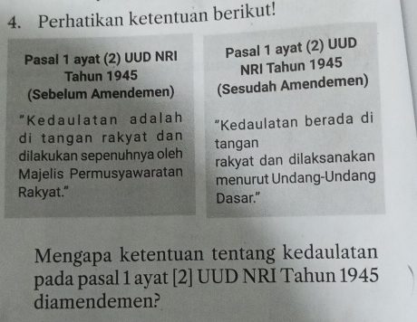 Perhatikan ketentuan berikut! 
Pasal 1 ayat (2) UUD NRI Pasal 1 ayat (2) UUD 
Tahun 1945 
NRI Tahun 1945 
(Sebelum Amendemen) (Sesudah Amendemen) 
"Kedaulatan adalah 
di tangan rakyat dan “Kedaulatan berada di 
dilakukan sepenuhnya oleh tangan 
Majelis Permusyawaratan rakyat dan dilaksanakan 
Rakyat." menurut Undang-Undang 
Dasar." 
Mengapa ketentuan tentang kedaulatan 
pada pasal 1 ayat [2] UUD NRI Tahun 1945 
diamendemen?