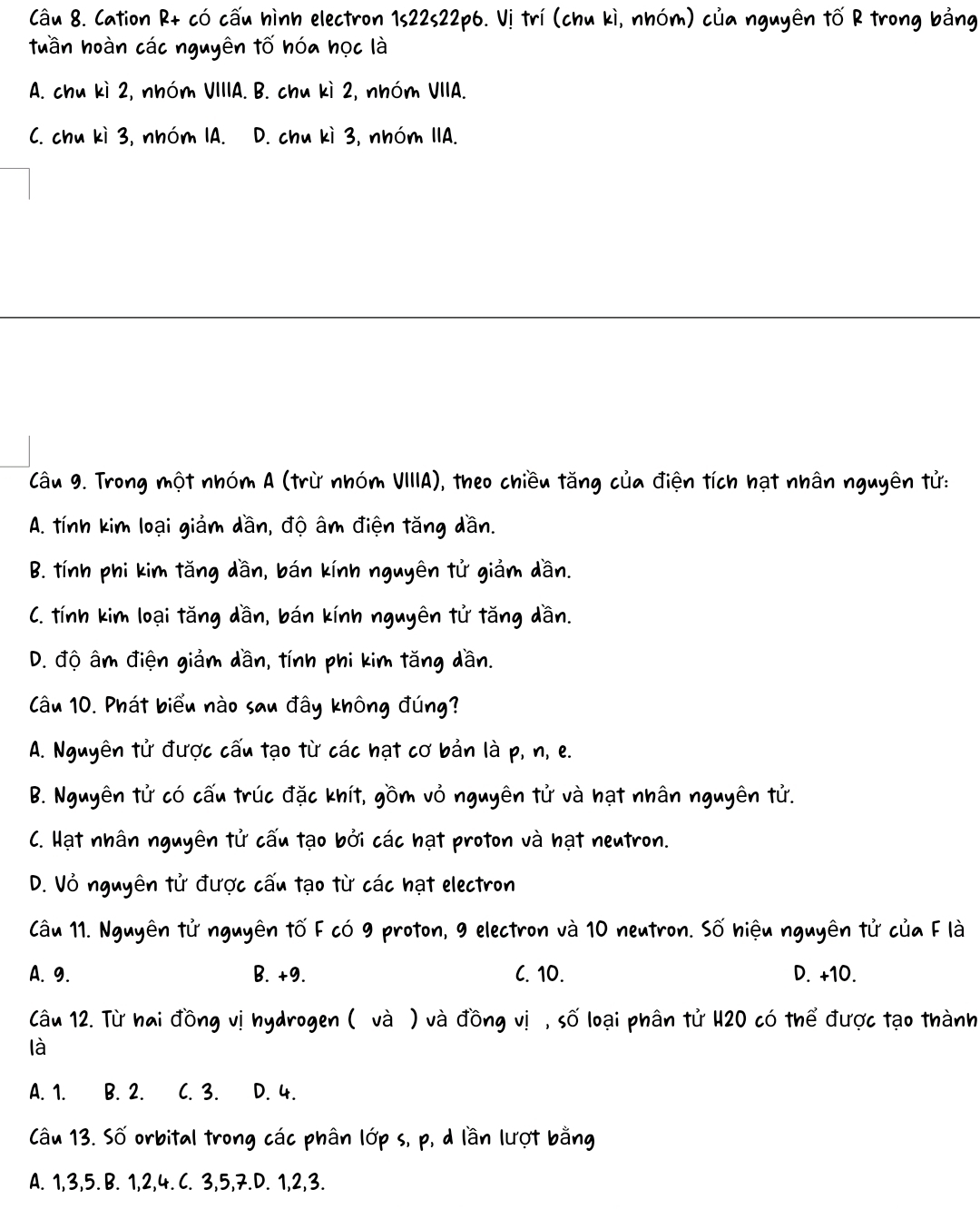 Cation R+ có cấu hình electron 1s22s22p6. Vị trí (chu kì, nhóm) của nguyên tố R trong bảng
tuần hoàn các nguyên tố hóa học là
A. chu kì 2, nhóm VIIIA. B. chu kì 2, nhóm VIIA.
C. chu kì 3, nhóm IA. D. chu kì 3, nhóm IIA.
Câu 9. Trong một nhóm A (trừ nhóm VIIIA), theo chiều tăng của điện tích hạt nhân nguyên tử:
A. tính kim loại giảm dần, độ âm điện tăng dần.
B. tính phi kim tăng dần, bán kính nguyên tử giảm dần.
C. tính kim loại tăng dần, bán kính nguyên tử tăng dần.
D. độ âm điện giảm dần, tính phi kim tăng dần.
Câu 10. Phát biểu nào sau đây không đúng?
A. Nguyên tử được cấu tạo từ các hạt cơ bản là p, n, e.
B. Nguyên tử có cấu trúc đặc khít, gồm vỏ nguyên tử và hạt nhân nguyên tử.
C. Hạt nhân nguyên tử cấu tạo bởi các hạt proton và hạt neutron.
D. Vỏ nguyên tử được cấu tạo từ các hạt electron
Câu 11. Nguyên tử nguyên tố F có 9 proton, 9 electron và 10 neutron. Số hiệu nguyên tử của F là
A. 9. B. +9. C. 10. D. +10.
Câu 12. Từ hai đồng vị hydrogen ( và ) và đồng vị , số loại phân tử H20 có thể được tạo thành
là
A. 1. B. 2. C. 3. D. 4.
Câu 13. Số orbital trong các phân lớp s, p, d lần lượt bằng
A. 1, 3, 5. B. 1, 2, 4. C. 3, 5, 7.D. 1, 2, 3.