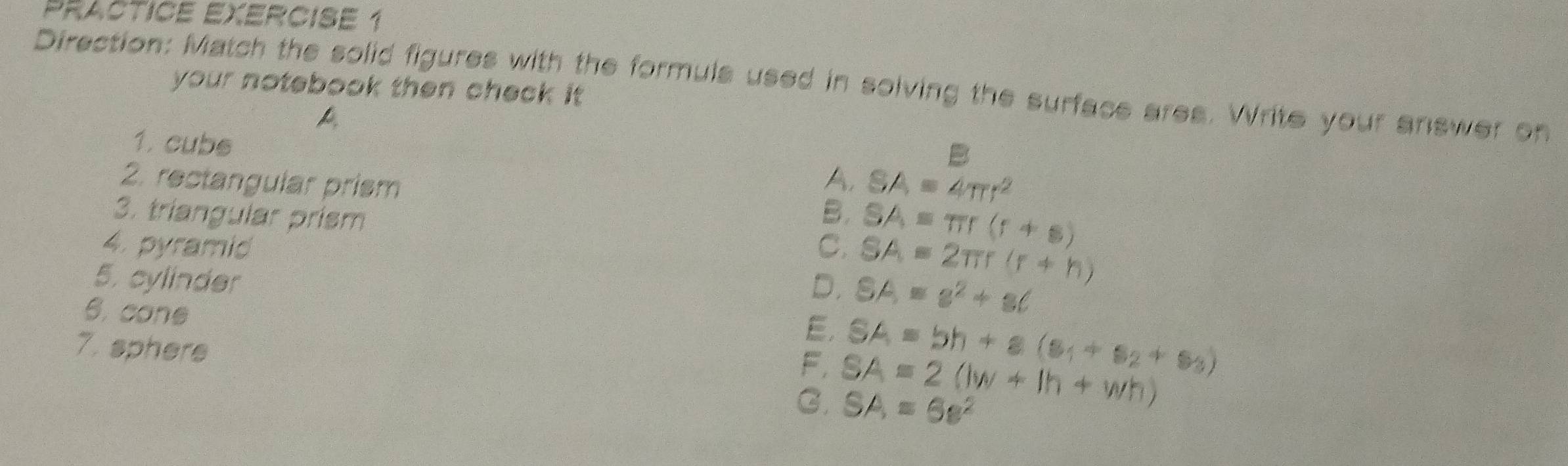 Practice Exercise 1
Direction: Match the solid figures with the formuls used in solving the surface ares. Write your answer on
your notebook then check it .
B
1. cubs A. SA=4π r^2
2. rectangular prism B. SA=π r(r+s)
3. triangular prism
4. pyramid C. SA=2π r(r+h)
5. cylinder D. SA=s^2+s(
6. cone
E.
7. sphere
F. SA=bh+s(s_1+s_2+s_3)
G. SA=2(lw+lh+wh) SA=6s^2