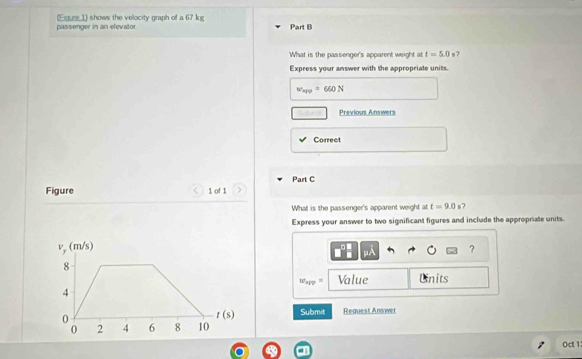 (Eigure 1) shows the velocity graph of a 67 kg
passenger in an elevator. Part B
What is the passenger's apparent weight at t=5.0 s7
Express your answer with the appropriate units.
w_app=660N
Previous Answers
Correct
Part C
Figure 1 of 1
What is the passenger's apparent weight at t=9.0s 7
Express your answer to two significant figures and include the appropriate units.
?
mu A
w_app= Value Units
Submit Request Answer
Oct 1: