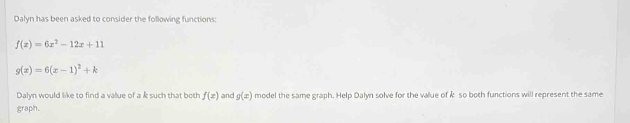 Dalyn has been asked to consider the following functions:
f(x)=6x^2-12x+11
g(x)=6(x-1)^2+k
Dalyn would like to find a value of a k such that both f(x) and g(x) model the same graph. Help Dalyn solve for the value of & so both functions will represent the same 
graph.