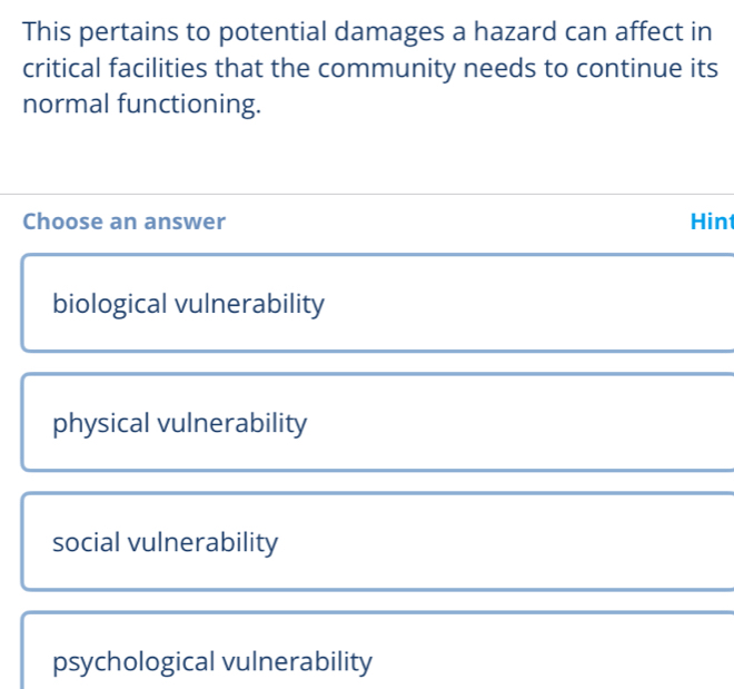 This pertains to potential damages a hazard can affect in
critical facilities that the community needs to continue its
normal functioning.
Choose an answer Hint
biological vulnerability
physical vulnerability
social vulnerability
psychological vulnerability