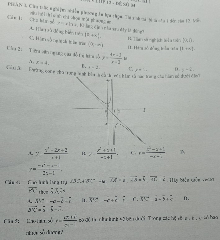 Lớp 12 - đẻ Só 04
PHÀN I. Câu trắc nghiệm nhiều phương án lựa chọn. Thí sinh trả lời từ câu 1 đến câu 12. Mỗi
câu hỏi thí sinh chỉ chọn một phương án.
Câu 1: Cho hàm số y=x.ln x. Khẳng định nào sau đây là đúng?
A. Hàm số đồng biến trên (0;+∈fty ). B. Hàm số nghịch biển trên (0;1).
C. Hàm số nghịch biến trên (0;+∈fty ). D. Hàm số đồng biến trên (1;+∈fty ).
Câu 2: Tiệm cận ngang của đồ thị hàm số y= (4x+3)/x-2  là:
A. x=4. B. x=2. C. y=4. D. y=2.
Câu 3: Đường cong cho trong hình bên là đồ thị của hàm ng các hàm số dưới đậy?
A. y= (x^2-2x+2)/x+1 . B. y= (x^2+x+1)/-x+1 . C. y= (x^2-x+1)/-x+1 . D.
y= (-x^2-x-1)/2x-1 .
Câu 4: Cho hình lăng trụ ABC.A'B'C'. Đặt vector AA'=vector a,vector AB=vector b,vector AC=vector c. Hãy biểu diễn vectơ
overline B'C theo vector a,vector b,vector c ?
A. vector B'C=-vector a-vector b+vector c. B. vector B'C=-vector a+vector b-vector c. C. vector B'C=vector a+vector b+vector c. D.
vector B'C=vector a+vector b-vector c.
Câu 5: Cho hàm số y= (ax+b)/cx-1  có đồ thị như hình vẽ bên dưới. Trong các hệ số a, b , c có bao
nhiêu số dương?