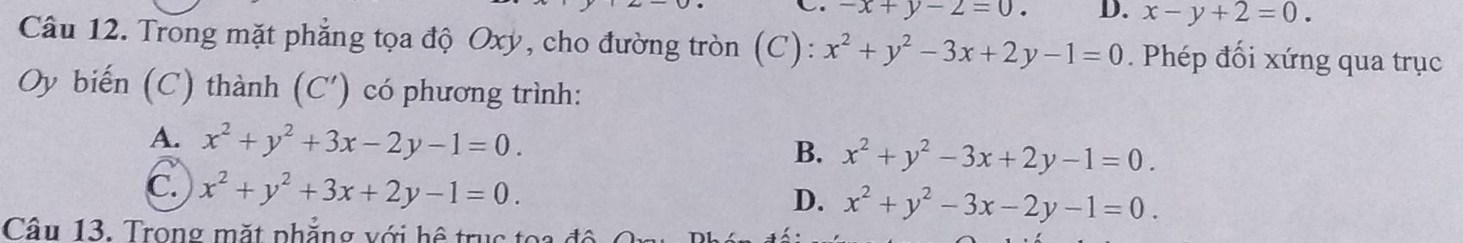 -x+y-2=0. D. x-y+2=0. 
Câu 12. Trong mặt phẳng tọa độ Oxy, cho đường tròn (C): x^2+y^2-3x+2y-1=0. Phép đối xứng qua trục
Oy biến (C) thành (C') có phương trình:
A. x^2+y^2+3x-2y-1=0.
B. x^2+y^2-3x+2y-1=0.
C. x^2+y^2+3x+2y-1=0.
D. x^2+y^2-3x-2y-1=0. 
Câu 13. Trong mặt phẳng với hệ tru