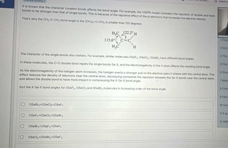 a bonding .
It is known that the character covalent bonds affects the bond angle. For example, the VSEPR model considers the repulsion of double and triple
bonds to be stronger than that of single bonds. This is because of the repulsive effect of the pi electrons that increases the electron density.
That's why the CH_3-C-CH_3 bond angle in the (CH_3)_2· C=CH_2 is smaller than 120 degrees:
2 Deg
3 lons
4 The
The character of the single bonds also matters. For example, similar molecules OSeF_2,0SeCl_2, Seor have different bond angles. 5 Find
In these molecules, the C=O double bond repels the single bonds ! Se-X , and the electronegativity of the X atom affects the resulting bond angle.
6 Stru
As the electronegativity of the halogen atom increases, the halogen exerts a stronger pull on the electron pairs it shares with the central atom. This
effect reduces the density of electrons near the central atom, decreasing somewhat the repulsion between the Se-X bonds near the central atom, 7 Meta
and allows the double bond to have more impact in compressing the X-Se-X K bond angle.
Sort the X-Se-X bond angles for OSeF_2,OSeCl_2 and OSeBr_2 molecules in increasing order of the bond angle. B Chía
9 Febr
OSeBr_2
10 Hục
11 A qu
OSeF_2
12 NM
OSeBr_2
OSeCl_2