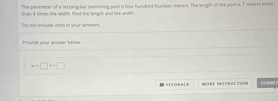 The perimeter of a rectangular swimming pool is four hundred fourteen meters. The length of the pool is 7 meters more 
than 4 times the width. Find the length and the width. 
Do not include units in your answers. 
Provide your answer below:
w=□ l=□
FEEDBACK MORE INSTRUCTION SUBMIT