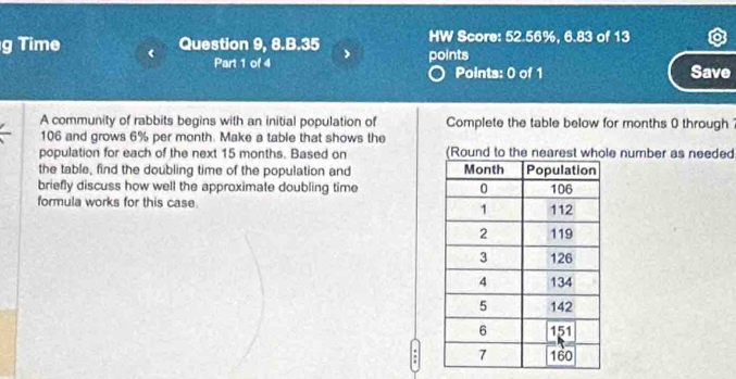 HW Score: 52.56%, 6.83 of 13 
g Time Question 9, 8.B.35 points 
Part 1 of 4 Points: 0 of 1 Save 
A community of rabbits begins with an initial population of Complete the table below for months 0 through ?
106 and grows 6% per month. Make a table that shows the 
population for each of the next 15 months. Based on e number as needed 
the table, find the doubling time of the population and 
briefly discuss how well the approximate doubling time 
formula works for this case. 
: