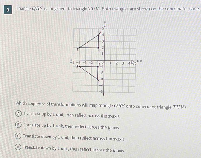 Triangle QRS is congruent to triangle TUV. Both triangles are shown on the coordinate plane.
Which sequence of transformations will map triangle QRS onto congruent triangle TUV?
A) Translate up by 1 unit, then reflect across the x-axis.
B) Translate up by 1 unit, then reflect across the y-axis.
c) Translate down by 1 unit, then reflect across the x-axis.
D) Translate down by 1 unit, then reflect across the y-axis.