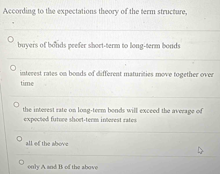 According to the expectations theory of the term structure,
buyers of bonds prefer short-term to long-term bonds
interest rates on bonds of different maturities move together over
time
the interest rate on long-term bonds will exceed the average of
expected future short-term interest rates
all of the above
only A and B of the above