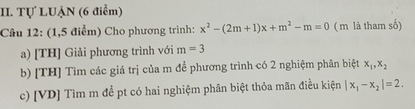 Tự LUẠN (6 điểm) 
Câu 12: (1,5 điểm) Cho phương trình: x^2-(2m+1)x+m^2-m=0 ( m là tham số) 
a) [TH] Giải phương trình với m=3
b) [TH] Tìm các giá trị của m để phương trình có 2 nghiệm phân biệt x_1, x_2
c) [VD] Tìm m để pt có hai nghiệm phân biệt thỏa mãn điều kiện |x_1-x_2|=2.