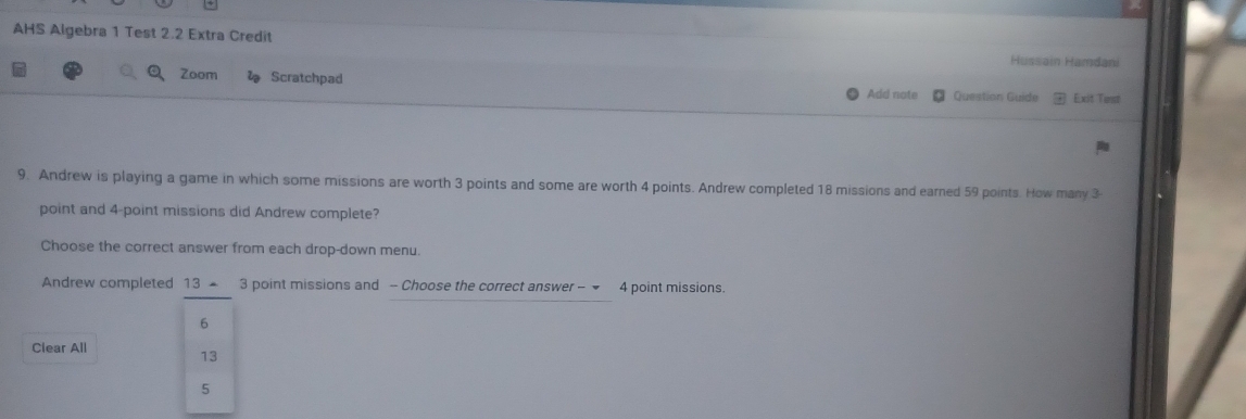 AHS Algebra 1 Test 2.2 Extra Credit Hussain Hamdani 
Zoom l Scratchpad Add note Question Guide Exit Tist 
9. Andrew is playing a game in which some missions are worth 3 points and some are worth 4 points. Andrew completed 18 missions and earned 59 points. How many 3
point and 4 -point missions did Andrew complete? 
Choose the correct answer from each drop-down menu. 
Andrew completed 13 = 3 point missions and - Choose the correct answer - ◆ 4 point missions.
6
Clear All
13
5